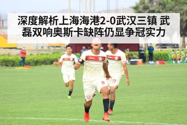 深度解析上海海港2-0武汉三镇 武磊双响奥斯卡缺阵仍显争冠实力