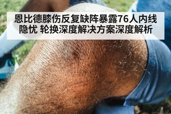 恩比德膝伤反复缺阵暴露76人内线隐忧 轮换深度解决方案深度解析